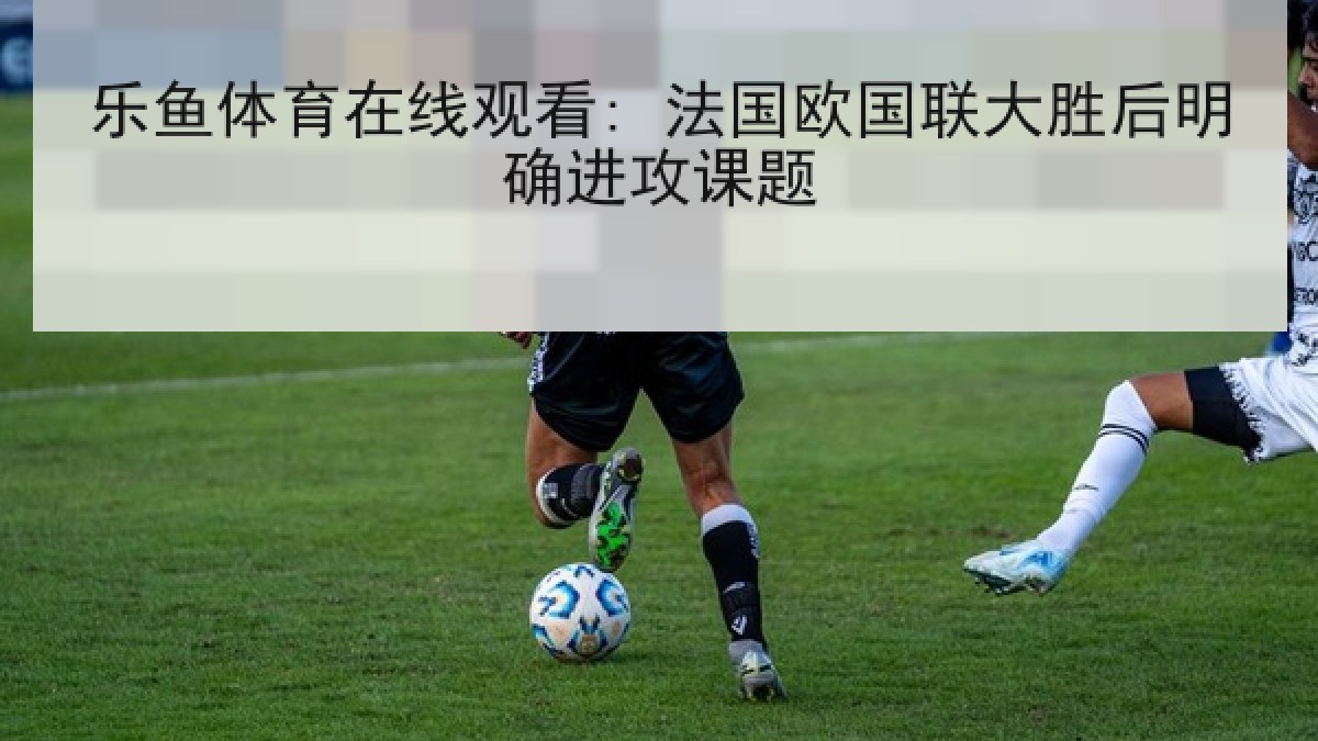 乐鱼体育在线观看: 法国欧国联大胜后明确进攻课题 乐鱼体育在线观看: 法国欧国联大胜后明确进攻课题
